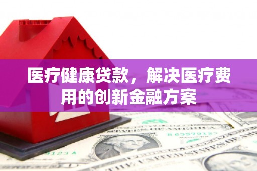 武胜医疗健康贷款，解决医疗费用的创新金融方案