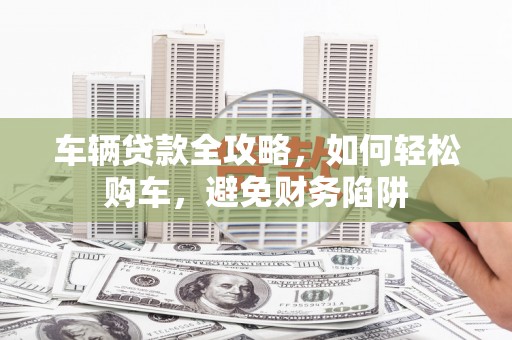 武胜车辆贷款全攻略，如何轻松购车，避免财务陷阱