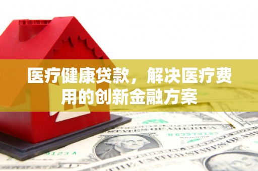 武胜医疗健康贷款，解决医疗费用的创新金融方案