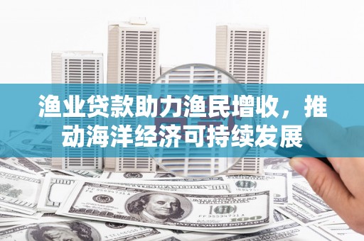 武胜渔业贷款助力渔民增收，推动海洋经济可持续发展